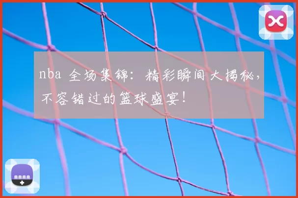 nba 全场集锦：精彩瞬间大揭秘，不容错过的篮球盛宴！