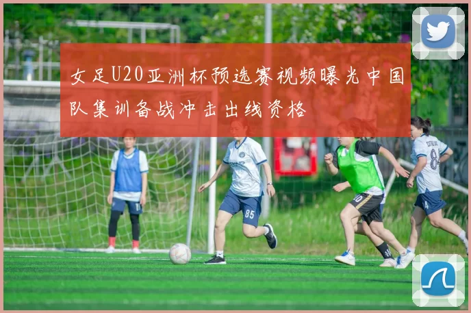女足U20亚洲杯预选赛视频曝光中国队集训备战冲击出线资格