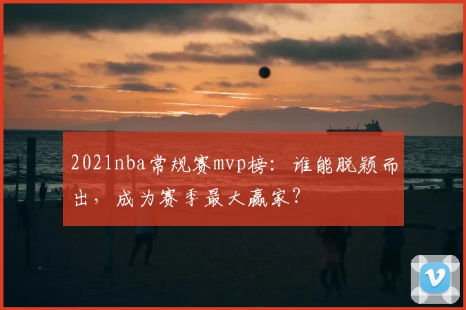 2021nba常规赛mvp榜：谁能脱颖而出，成为赛季最大赢家？