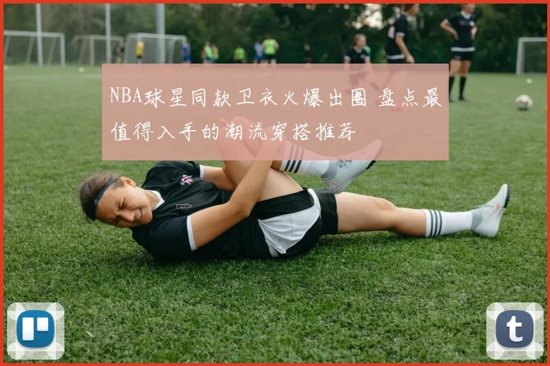 NBA球星同款卫衣火爆出圈 盘点最值得入手的潮流穿搭推荐