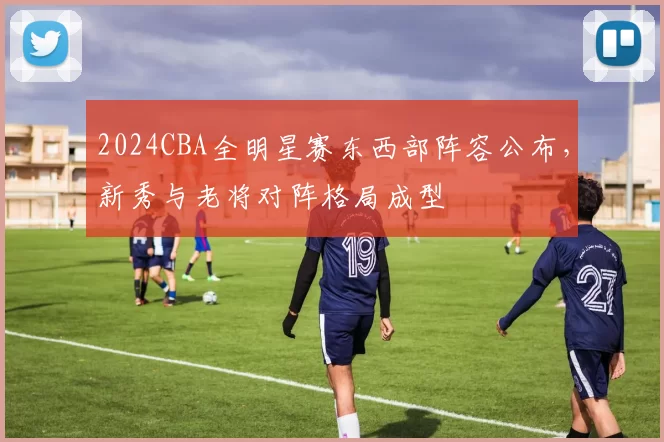 2024CBA全明星赛东西部阵容公布,新秀与老将对阵格局成型