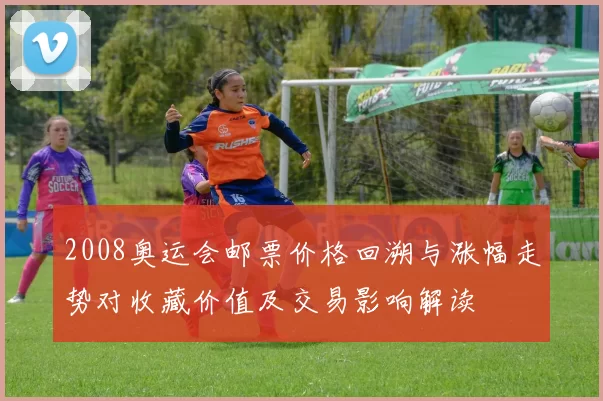 2008奥运会邮票价格回溯与涨幅走势对收藏价值及交易影响解读