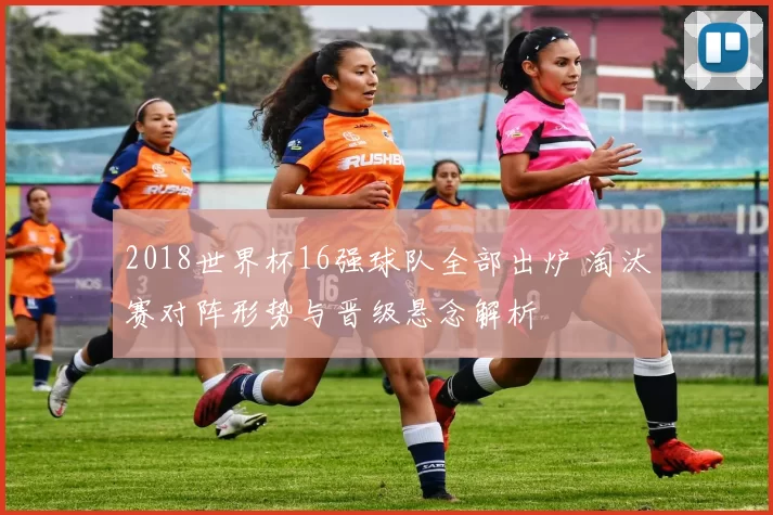 2018世界杯16强球队全部出炉 淘汰赛对阵形势与晋级悬念解析