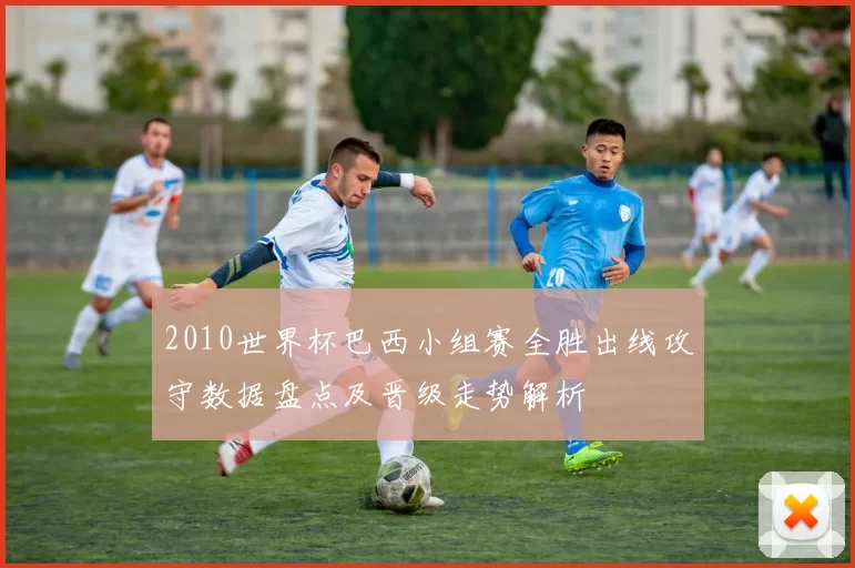 2010世界杯巴西小组赛全胜出线攻守数据盘点及晋级走势解析