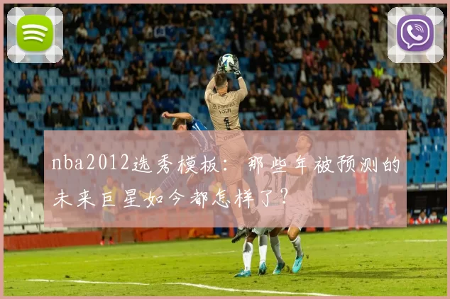 nba2012选秀模板：那些年被预测的未来巨星如今都怎样了？