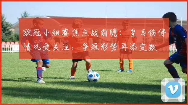 欧冠小组赛焦点战前瞻：皇马伤停情况受关注，争冠形势再添变数