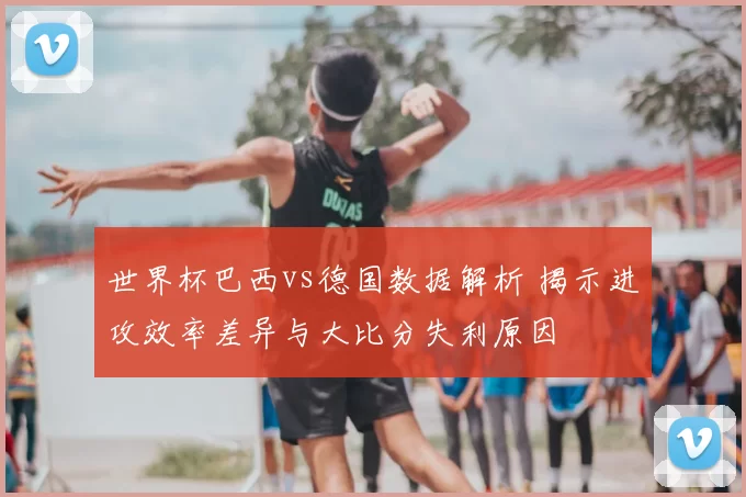 世界杯巴西vs德国数据解析 揭示进攻效率差异与大比分失利原因