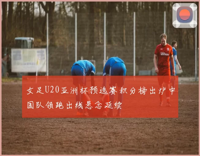 女足U20亚洲杯预选赛积分榜出炉中国队领跑出线悬念延续