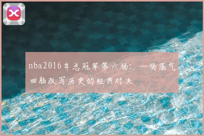 nba2016年总冠军第六场：一场荡气回肠改写历史的经典对决