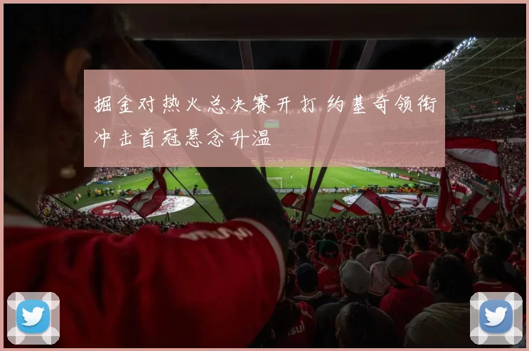 掘金对热火总决赛开打 约基奇领衔冲击首冠悬念升温