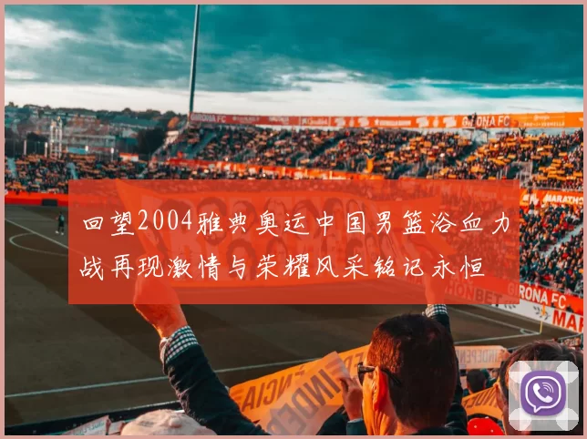 回望2004雅典奥运中国男篮浴血力战再现激情与荣耀风采铭记永恒