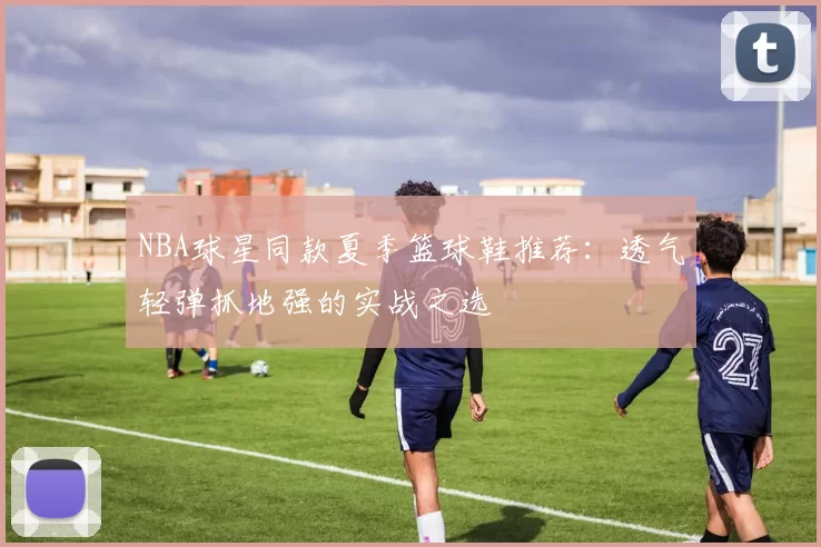 NBA球星同款夏季篮球鞋推荐：透气轻弹抓地强的实战之选