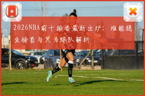 2026NBA前十排名最新出炉：谁能稳坐榜首与黑马球队解析