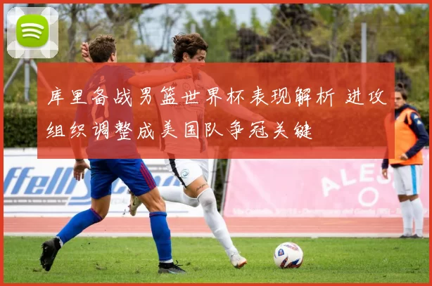 库里备战男篮世界杯表现解析 进攻组织调整成美国队争冠关键