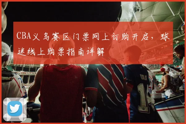 CBA义乌赛区门票网上订购开启，球迷线上购票指南详解