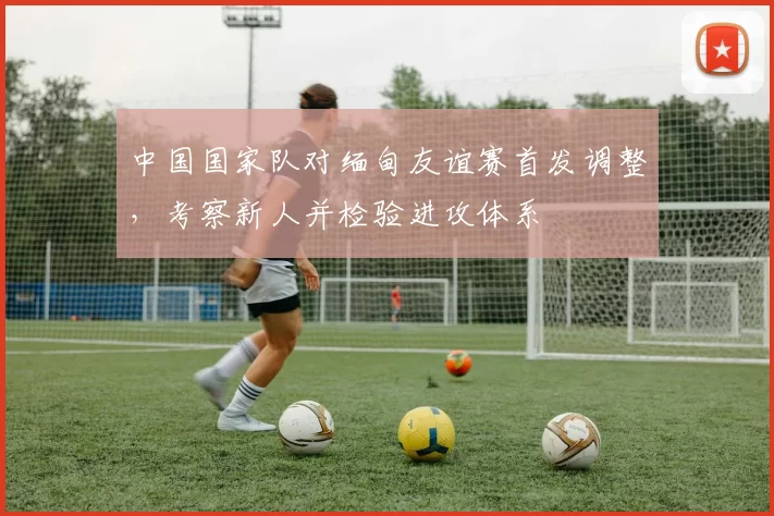 中国国家队对缅甸友谊赛首发调整,考察新人并检验进攻体系