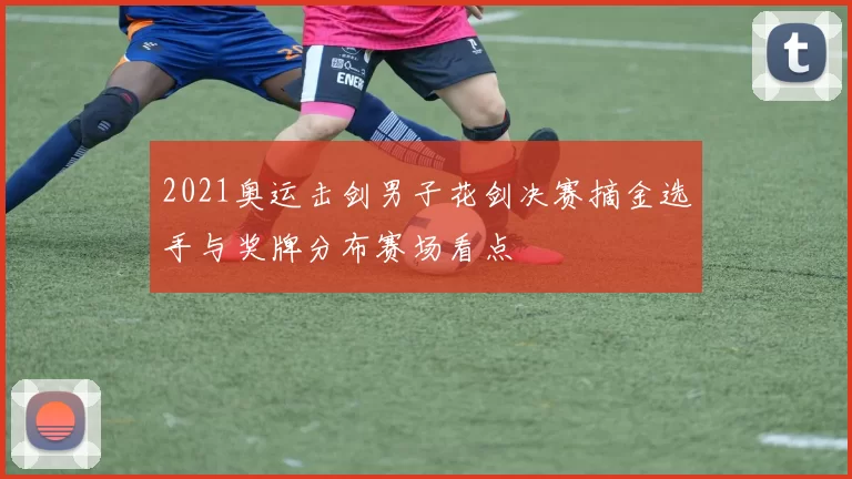 2021奥运击剑男子花剑决赛摘金选手与奖牌分布赛场看点