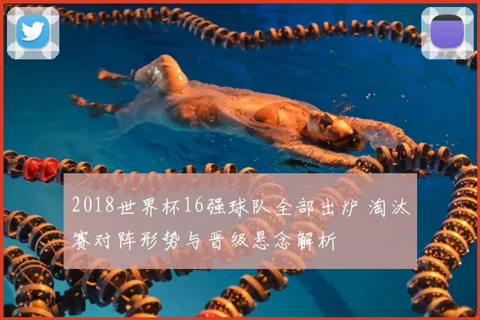 2018世界杯16强球队全部出炉 淘汰赛对阵形势与晋级悬念解析