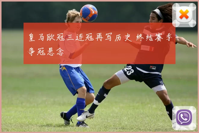 皇马欧冠三连冠再写历史 终结赛季争冠悬念