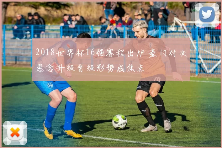 2018世界杯16强赛程出炉 豪门对决悬念升级晋级形势成焦点