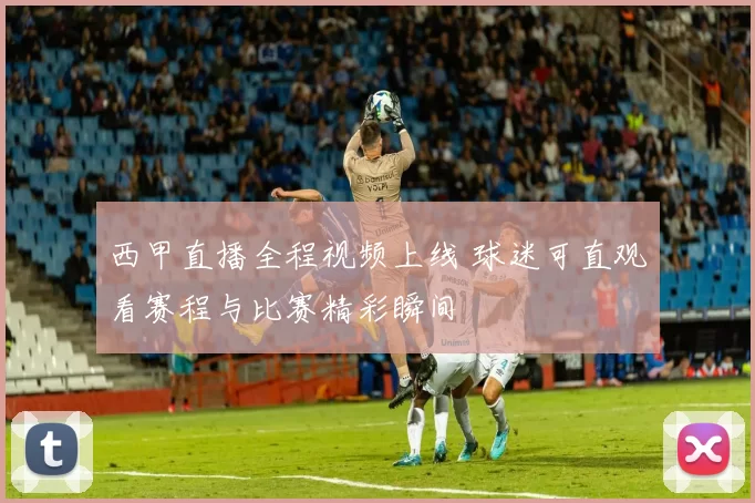 西甲直播全程视频上线 球迷可直观看赛程与比赛精彩瞬间