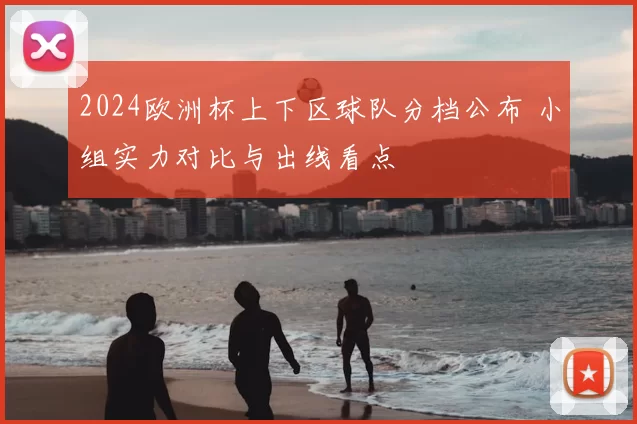 2024欧洲杯上下区球队分档公布 小组实力对比与出线看点