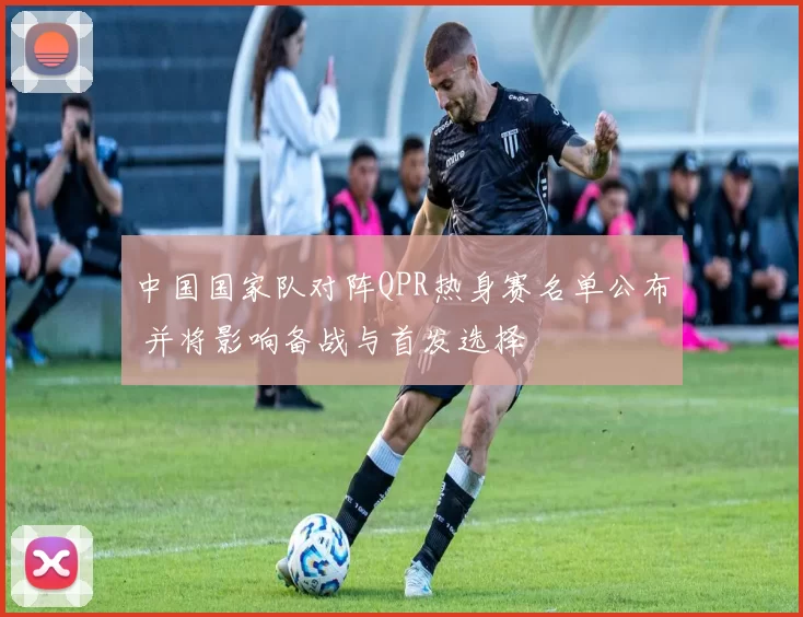 中国国家队对阵QPR热身赛名单公布 并将影响备战与首发选择