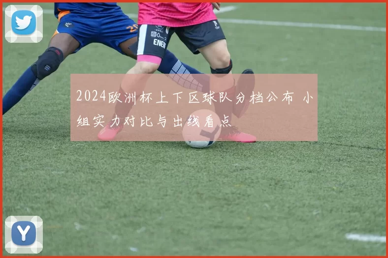 2024欧洲杯上下区球队分档公布 小组实力对比与出线看点