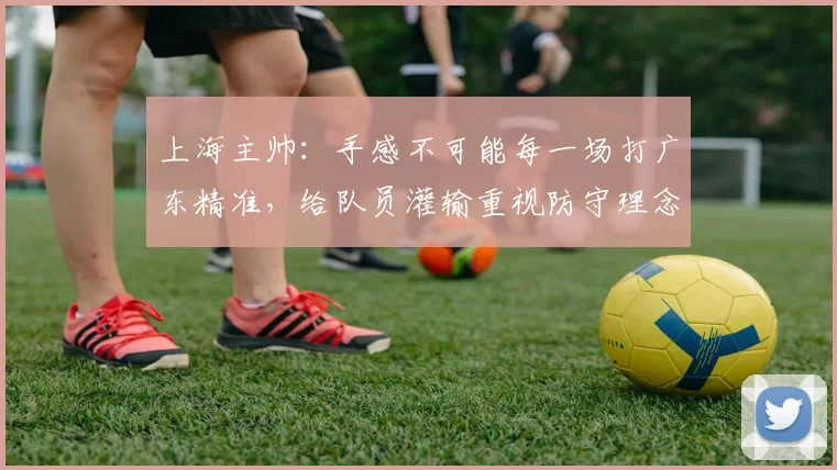 上海主帅：手感不可能每一场打广东精准，给队员灌输重视防守理念