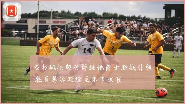 洛杉矶快船对阵犹他爵士激战升级 胜负悬念延续至末节收官