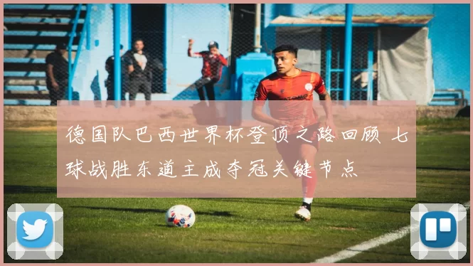 德国队巴西世界杯登顶之路回顾 七球战胜东道主成夺冠关键节点