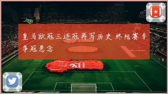 皇马欧冠三连冠再写历史 终结赛季争冠悬念