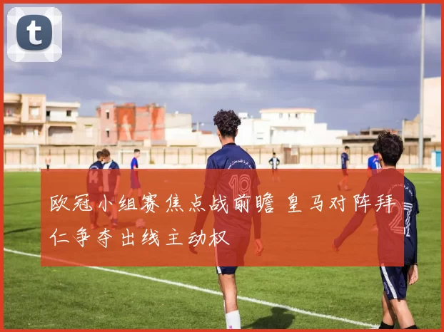 欧冠小组赛焦点战前瞻 皇马对阵拜仁争夺出线主动权