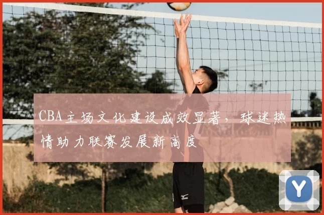 CBA主场文化建设成效显著，球迷热情助力联赛发展新高度