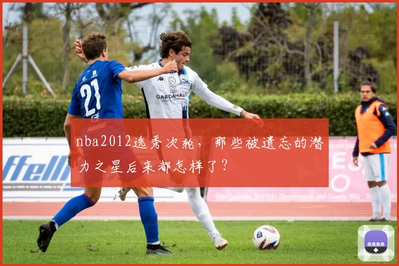 nba2012选秀次轮，那些被遗忘的潜力之星后来都怎样了？