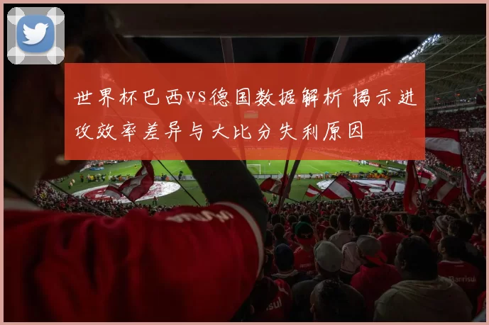 世界杯巴西vs德国数据解析 揭示进攻效率差异与大比分失利原因
