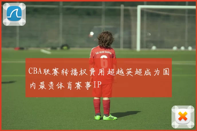 CBA联赛转播权费用超越英超成为国内最贵体育赛事IP
