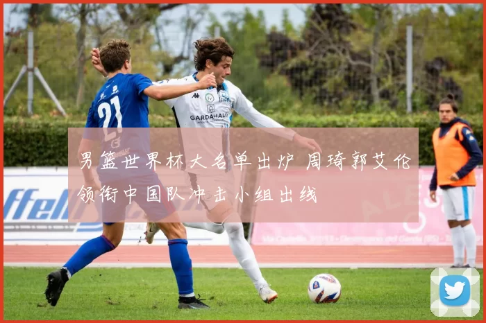 男篮世界杯大名单出炉 周琦郭艾伦领衔中国队冲击小组出线