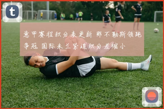 意甲赛程积分表更新 那不勒斯领跑争冠 国际米兰紧追积分差缩小