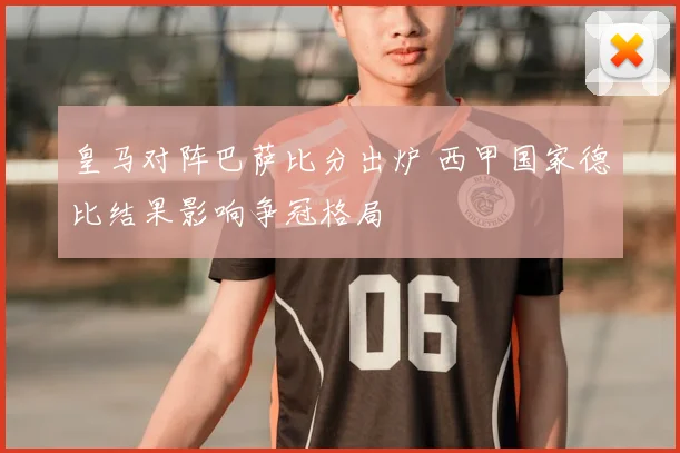 皇马对阵巴萨比分出炉 西甲国家德比结果影响争冠格局