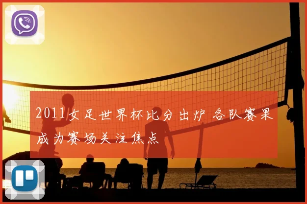 2011女足世界杯比分出炉 各队赛果成为赛场关注焦点