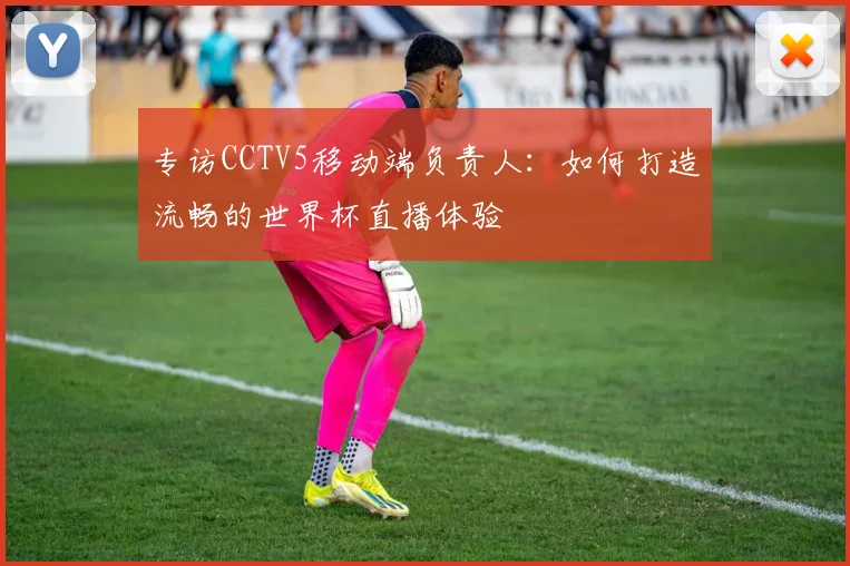 专访CCTV5移动端负责人：如何打造流畅的世界杯直播体验