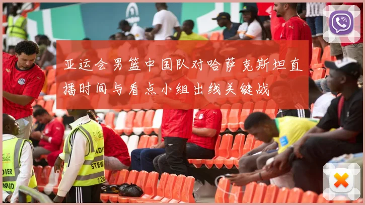 亚运会男篮中国队对哈萨克斯坦直播时间与看点小组出线关键战