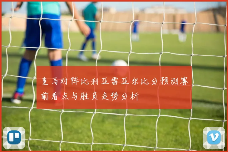 皇马对阵比利亚雷亚尔比分预测赛前看点与胜负走势分析