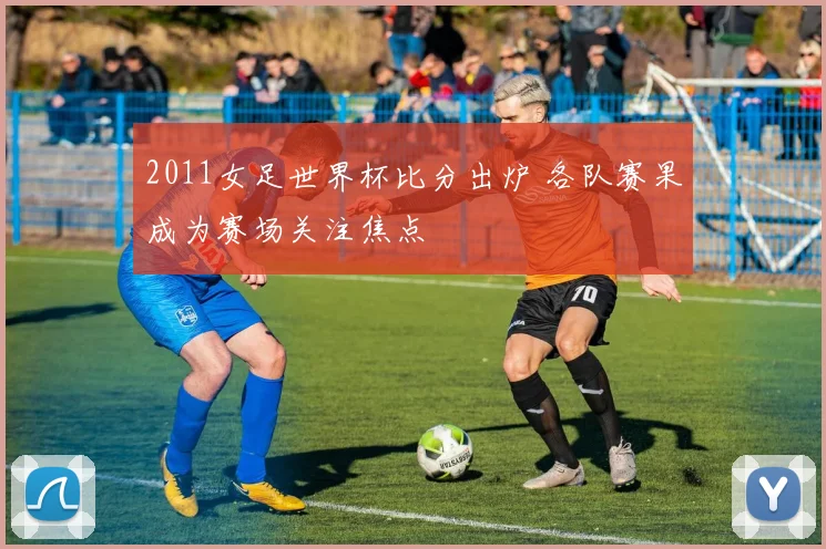 2011女足世界杯比分出炉 各队赛果成为赛场关注焦点