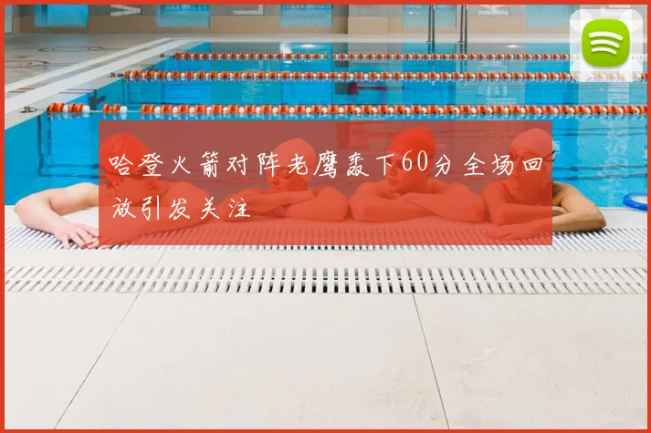 哈登火箭对阵老鹰轰下60分全场回放引发关注