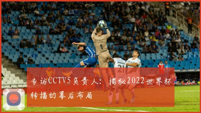 专访CCTV5负责人：揭秘2022世界杯转播的幕后布局