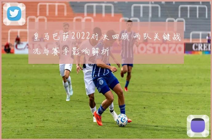 皇马巴萨2022对决回顾 两队关键战况与赛季影响解析
