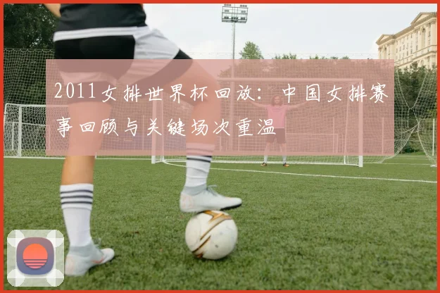 2011女排世界杯回放：中国女排赛事回顾与关键场次重温