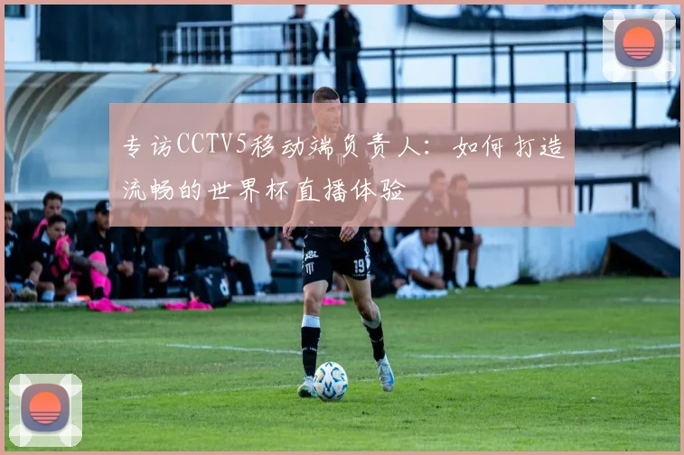 专访CCTV5移动端负责人：如何打造流畅的世界杯直播体验